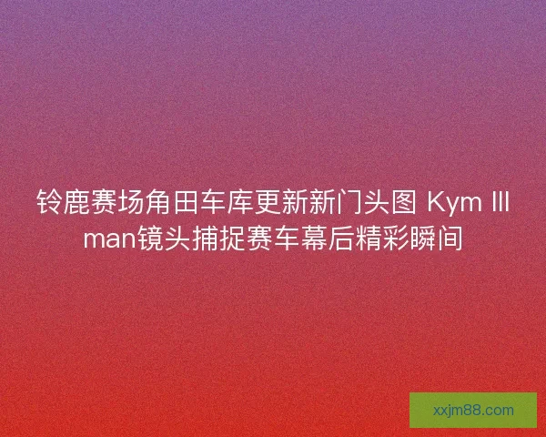 铃鹿赛场角田车库更新新门头图 Kym Illman镜头捕捉赛车幕后精彩瞬间