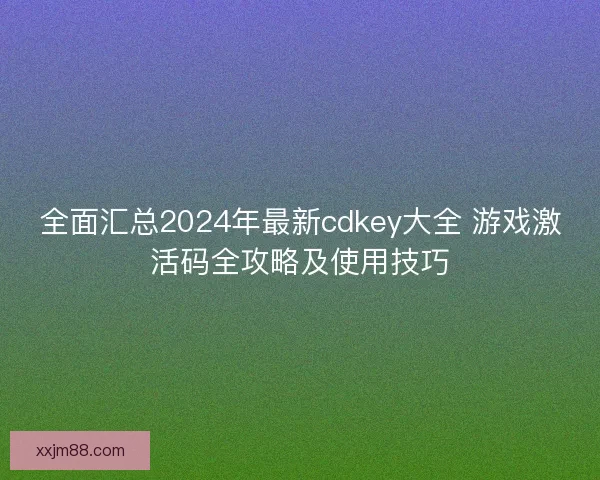 全面汇总2024年最新cdkey大全 游戏激活码全攻略及使用技巧