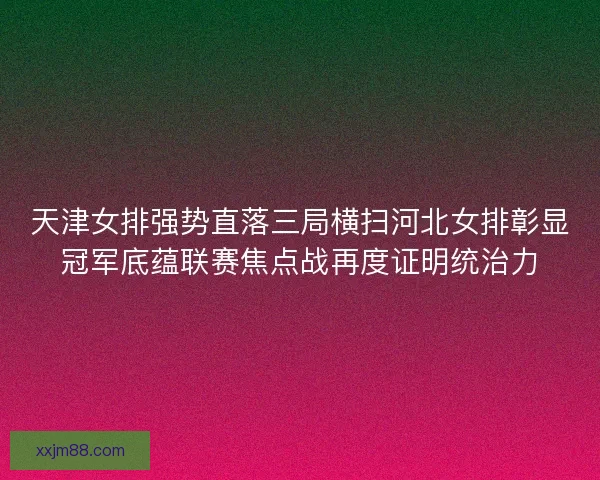 天津女排强势直落三局横扫河北女排彰显冠军底蕴联赛焦点战再度证明统治力