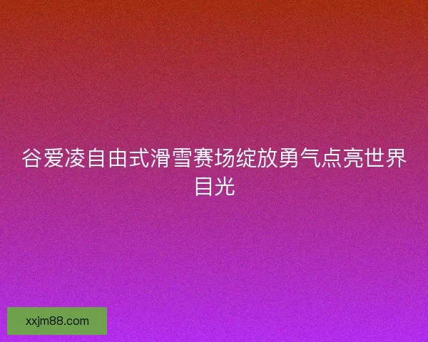 谷爱凌自由式滑雪赛场绽放勇气点亮世界目光