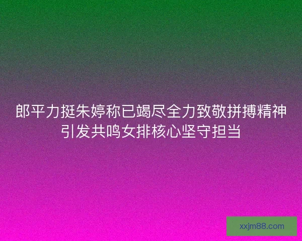 郎平力挺朱婷称已竭尽全力致敬拼搏精神引发共鸣女排核心坚守担当