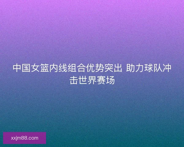 中国女篮内线组合优势突出 助力球队冲击世界赛场