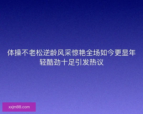 体操不老松逆龄风采惊艳全场如今更显年轻酷劲十足引发热议