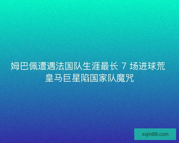 姆巴佩遭遇法国队生涯最长 7 场进球荒 皇马巨星陷国家队魔咒