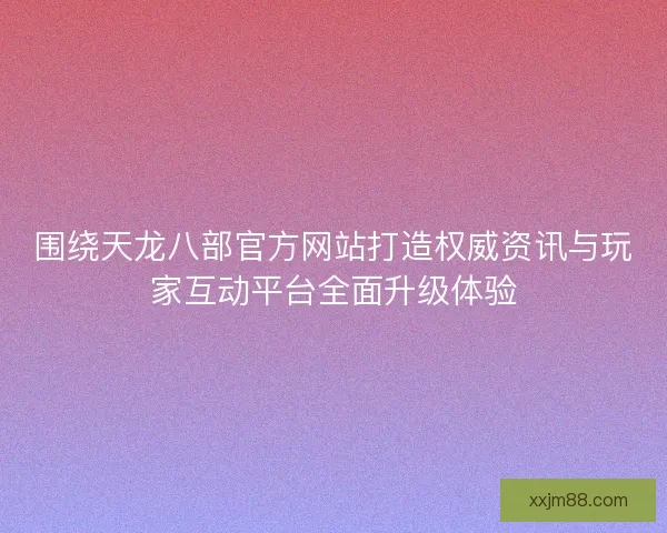 围绕天龙八部官方网站打造权威资讯与玩家互动平台全面升级体验 围绕天龙八部官方网站打造权威资讯与玩家互动平台全面升级体验