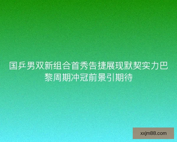 国乒男双新组合首秀告捷展现默契实力巴黎周期冲冠前景引期待