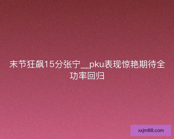 末节狂飙15分张宁__pku表现惊艳期待全功率回归