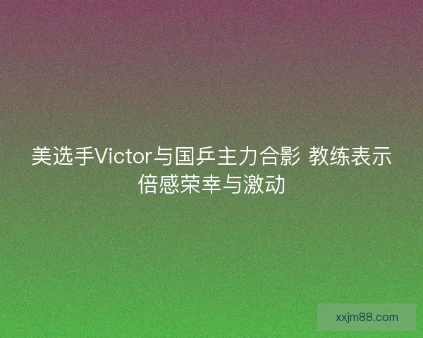 美选手Victor与国乒主力合影 教练表示倍感荣幸与激动