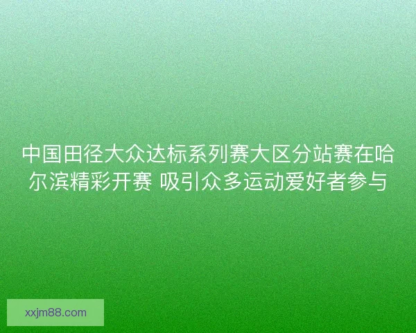 中国田径大众达标系列赛大区分站赛在哈尔滨精彩开赛 吸引众多运动爱好者参与
