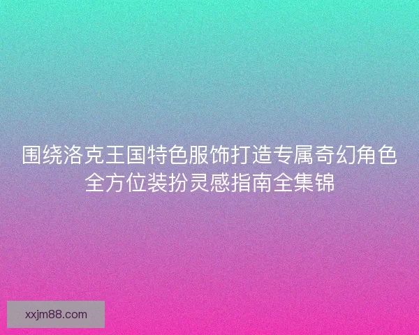 围绕洛克王国特色服饰打造专属奇幻角色全方位装扮灵感指南全集锦