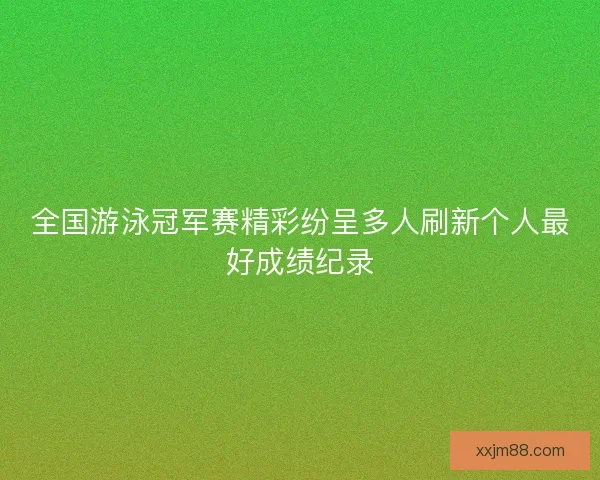 全国游泳冠军赛精彩纷呈多人刷新个人最好成绩纪录